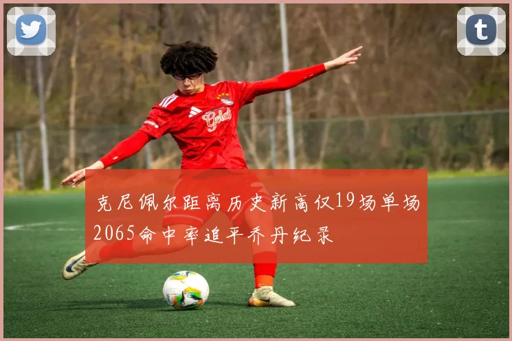 克尼佩尔距离历史新高仅19场单场2065命中率追平乔丹纪录