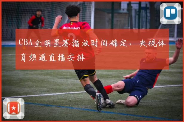 CBA全明星赛播放时间确定，央视体育频道直播安排
