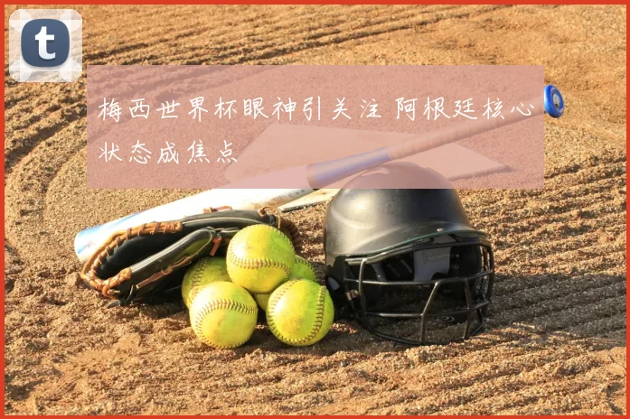 梅西世界杯眼神引关注 阿根廷核心状态成焦点