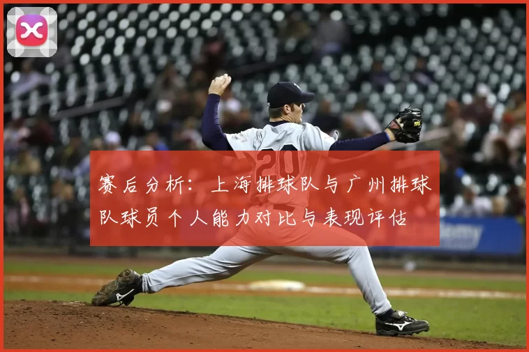 赛后分析:上海排球队与广州排球队球员个人能力对比与表现评估