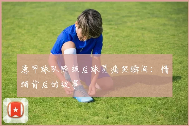 意甲球队降级后球员痛哭瞬间：情绪背后的故事