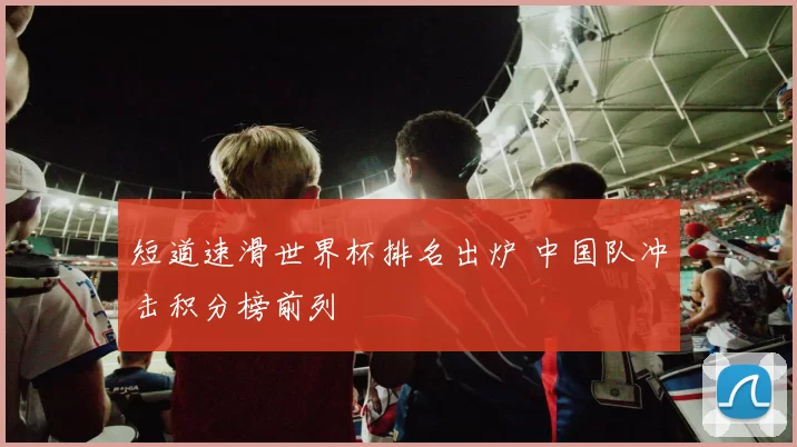 短道速滑世界杯排名出炉 中国队冲击积分榜前列