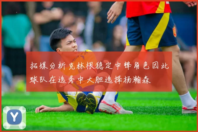 拓媒分析克林根稳定中锋角色因此球队在选秀中大胆选择杨瀚森