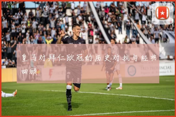 皇马对拜仁欧冠的历史对抗与经典回顾
