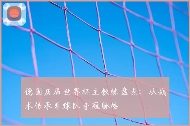 德国历届世界杯主教练盘点:从战术传承看球队夺冠脉络