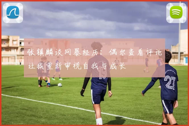 张镇麟谈网暴经历:偶尔查看评论让我重新审视自我与成长