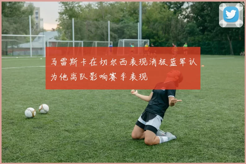 马雷斯卡在切尔西表现消极蓝军认为他离队影响赛季表现
