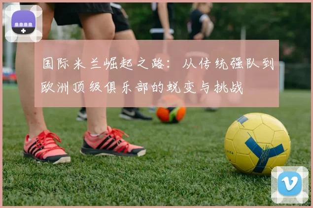 国际米兰崛起之路：从传统强队到欧洲顶级俱乐部的蜕变与挑战