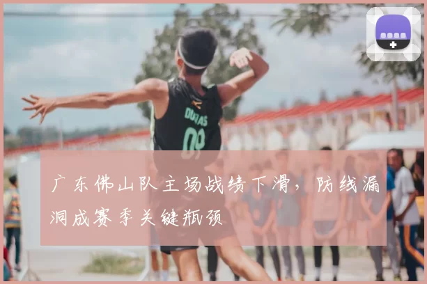 广东佛山队主场战绩下滑，防线漏洞成赛季关键瓶颈