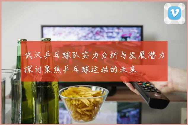 武汉乒乓球队实力分析与发展潜力探讨聚焦乒乓球运动的未来