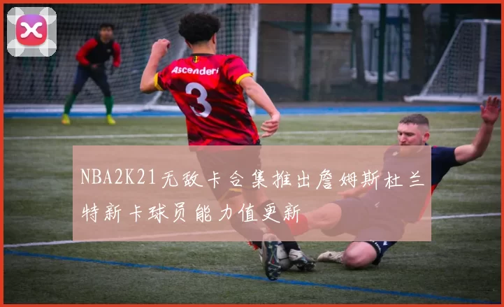 NBA2K21无敌卡合集推出詹姆斯杜兰特新卡球员能力值更新