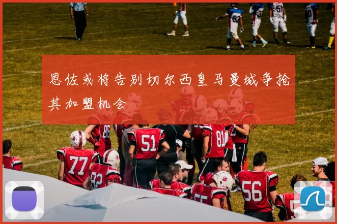 恩佐或将告别切尔西皇马曼城争抢其加盟机会
