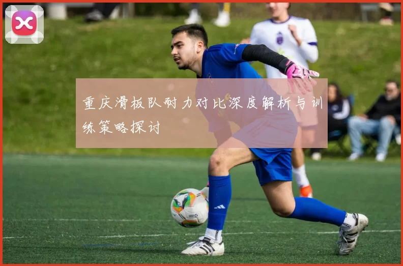 重庆滑板队耐力对比深度解析与训练策略探讨