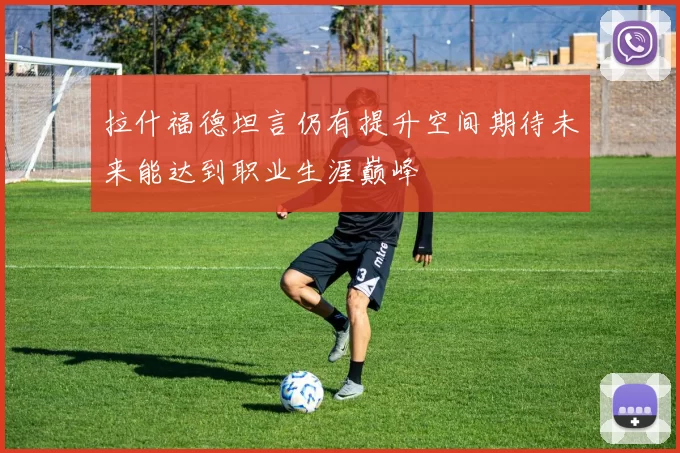 拉什福德坦言仍有提升空间期待未来能达到职业生涯巅峰