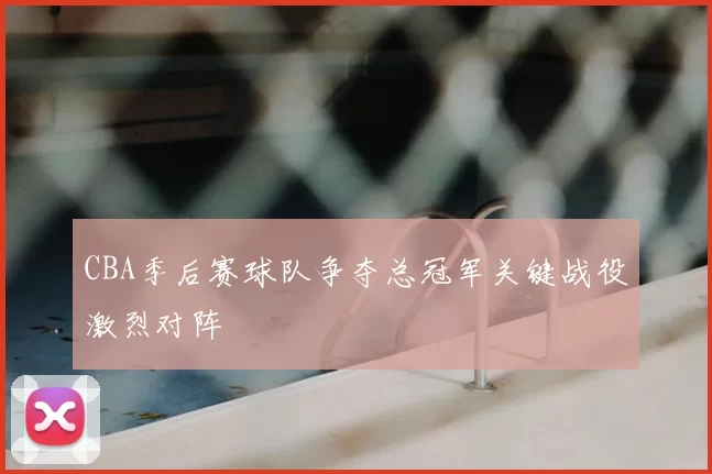 CBA季后赛球队争夺总冠军关键战役激烈对阵