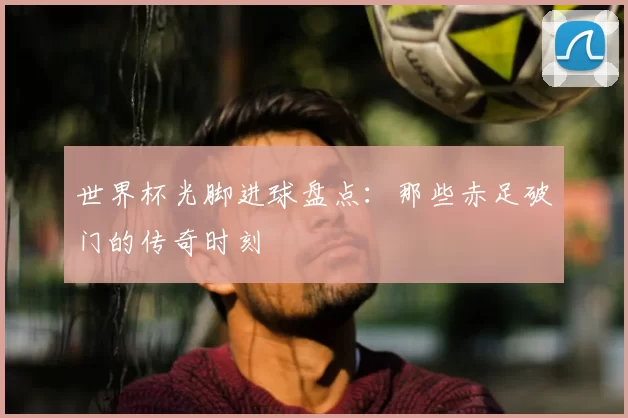 世界杯光脚进球盘点:那些赤足破门的传奇时刻