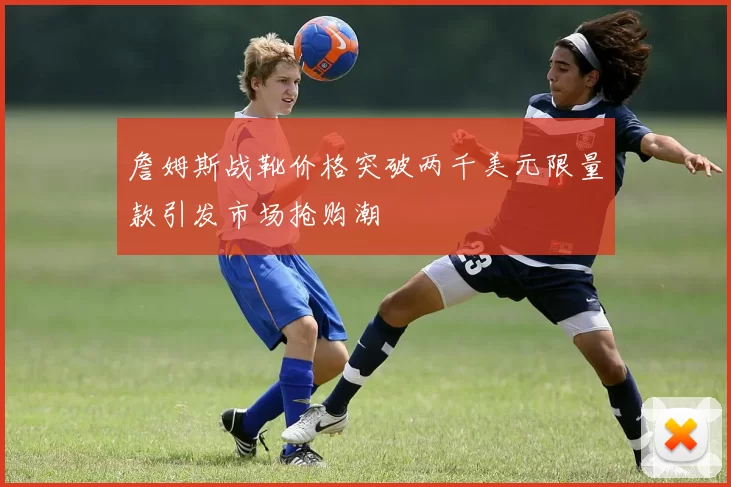 詹姆斯战靴价格突破两千美元限量款引发市场抢购潮