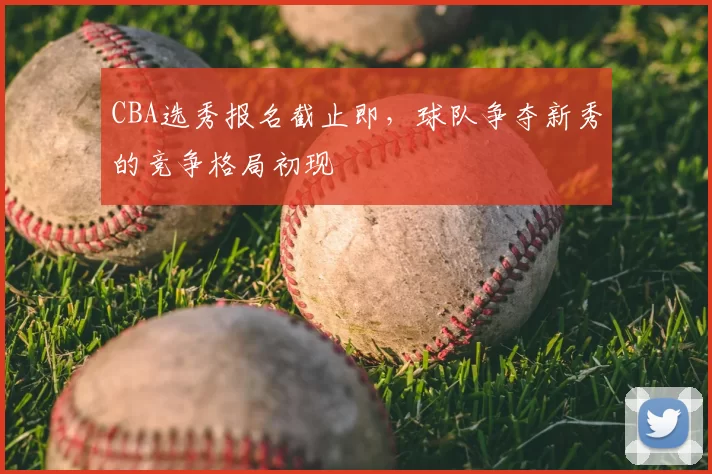 CBA选秀报名截止即,球队争夺新秀的竞争格局初现