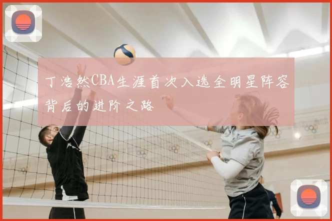 丁浩然CBA生涯首次入选全明星阵容背后的进阶之路