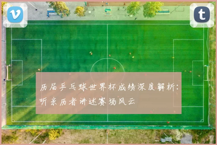 历届乒乓球世界杯成绩深度解析：听亲历者讲述赛场风云
