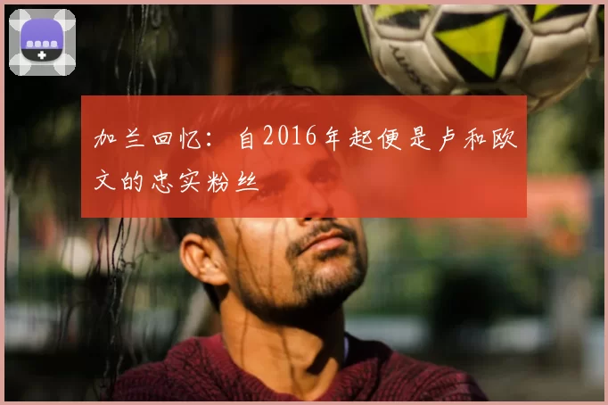 加兰回忆:自2016年起便是卢和欧文的忠实粉丝