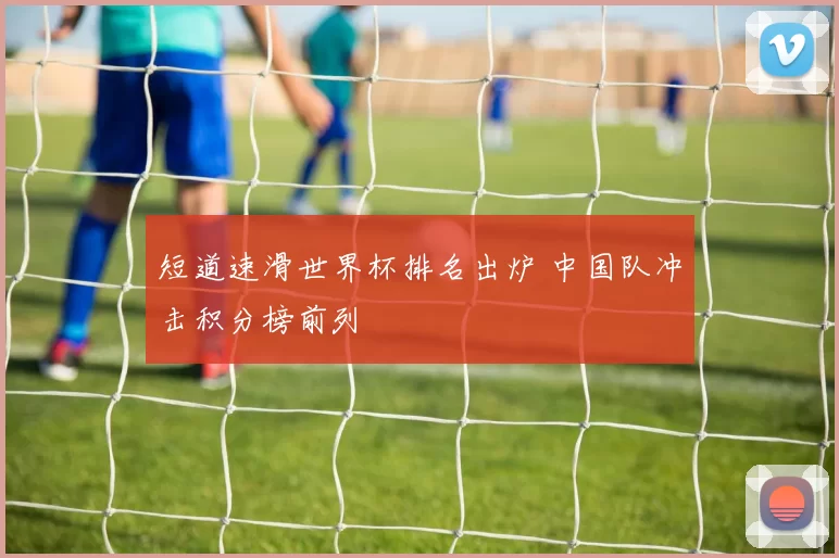 短道速滑世界杯排名出炉 中国队冲击积分榜前列