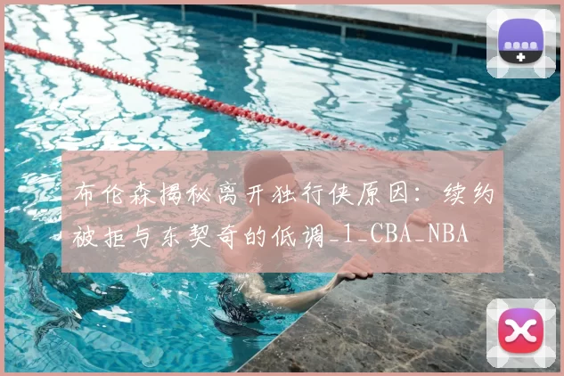 布伦森揭秘离开独行侠原因:续约被拒与东契奇的低调_1_CBA_NBA