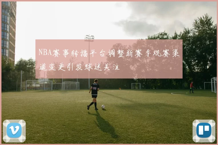 NBA赛事转播平台调整新赛季观赛渠道变更引发球迷关注