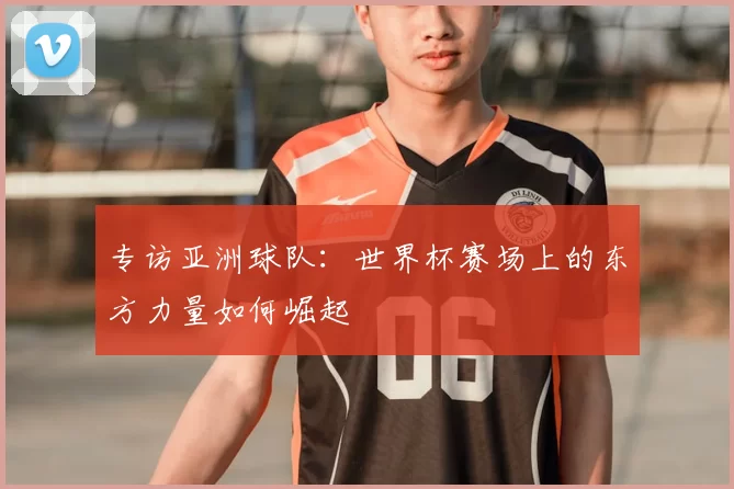 专访亚洲球队:世界杯赛场上的东方力量如何崛起