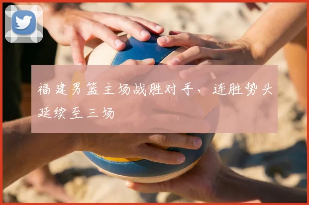 福建男篮主场战胜对手,连胜势头延续至三场