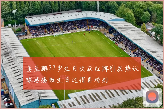 姜至鹏37岁生日收获红牌引发热议球迷感慨生日过得真特别