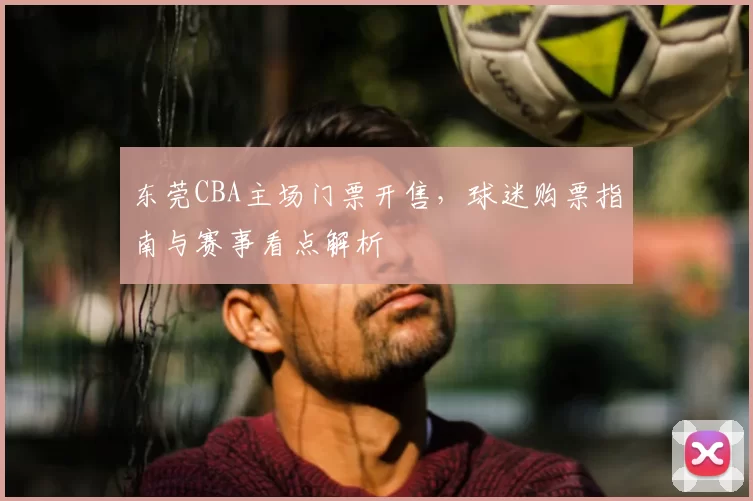 东莞CBA主场门票开售,球迷购票指南与赛事看点解析