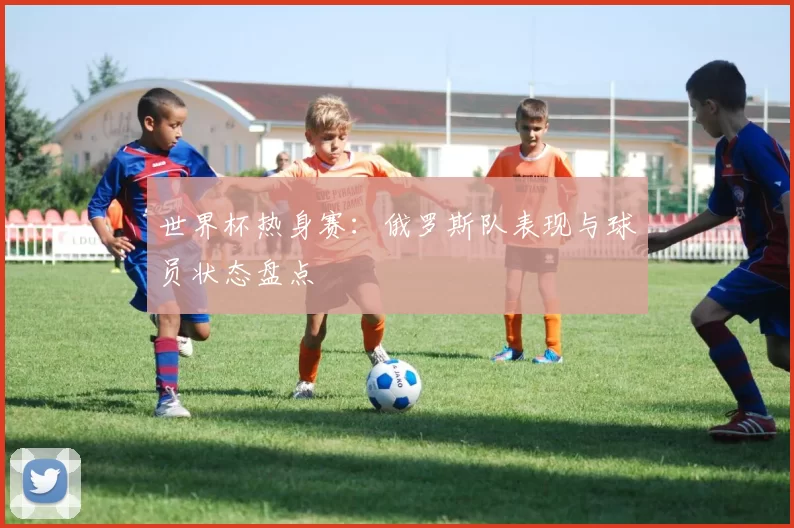 世界杯热身赛：俄罗斯队表现与球员状态盘点