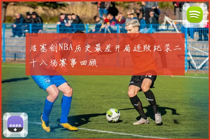 活塞创NBA历史最差开局连败纪录二十八场赛事回顾